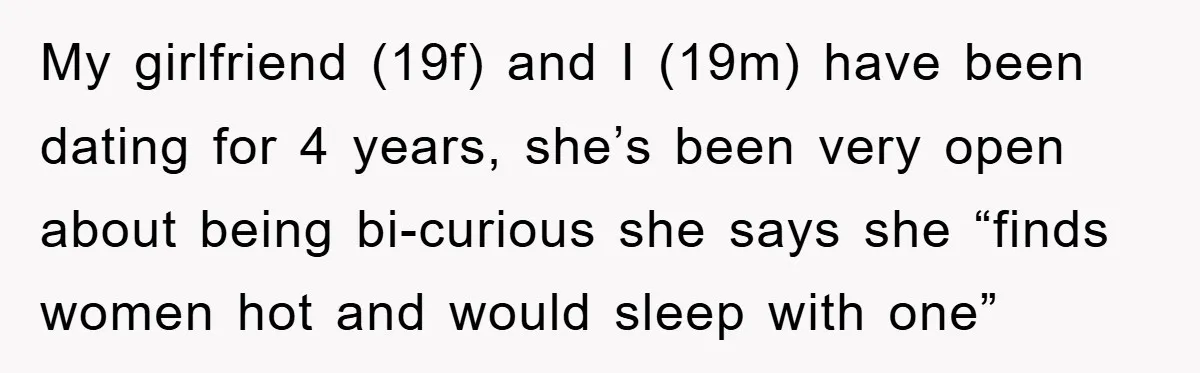 My girlfriend (19f) and I (19m) have been dating for 4 years, she’s been very open about being bi-curious she says she “finds women hot and would sleep with one”