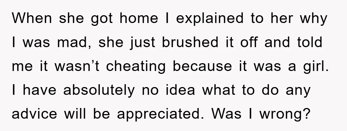 When she got home I explained to her why I was mad, she just brushed it off and told me it wasn’t cheating because it was a girl. I have...