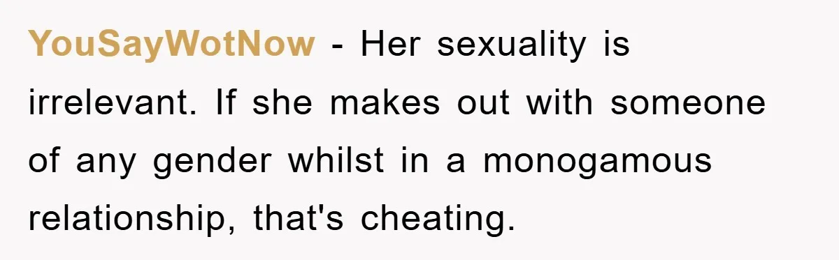 YouSayWotNow − Her sexuality is irrelevant. If she makes out with someone of any gender whilst in a monogamous relationship, that's cheating.