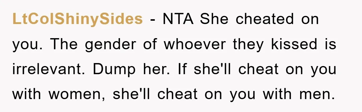 LtColShinySides − NTA She cheated on you. The gender of whoever they kissed is irrelevant. Dump her. If she'll cheat on you with women, she'll cheat on you with men.