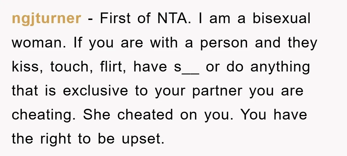 ngjturner − First of NTA. I am a bisexual woman. If you are with a person and they kiss, touch, flirt, have s__ or do anything that is exclusive to...
