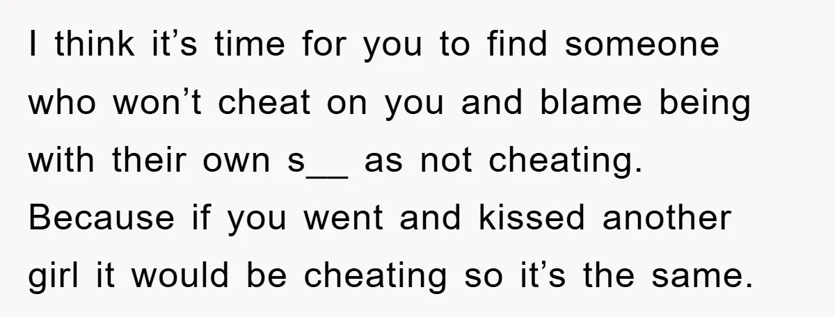 I think it’s time for you to find someone who won’t cheat on you and blame being with their own s__ as not cheating. Because if you went and kissed...