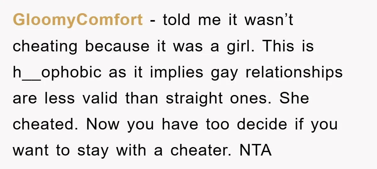 GloomyComfort − told me it wasn’t cheating because it was a girl. This is h__ophobic as it implies gay relationships are less valid than straight ones. She cheated. Now you...