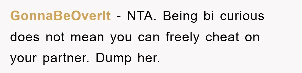 GonnaBeOverIt − NTA. Being bi curious does not mean you can freely cheat on your partner. Dump her.