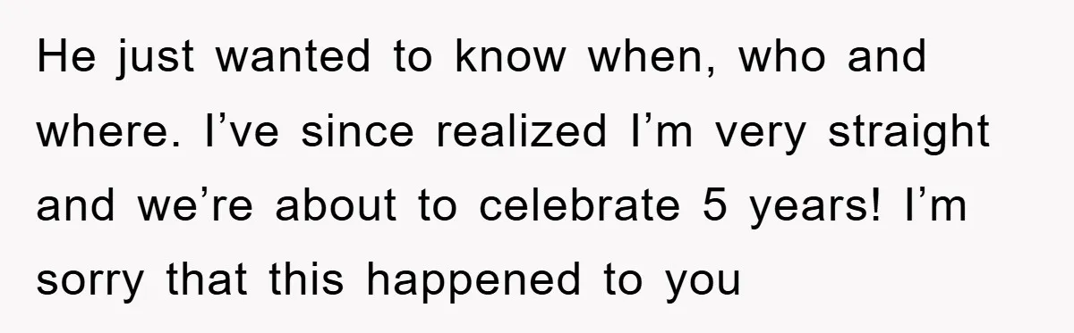 He just wanted to know when, who and where. I’ve since realized I’m very straight and we’re about to celebrate 5 years! I’m sorry that this happened to you