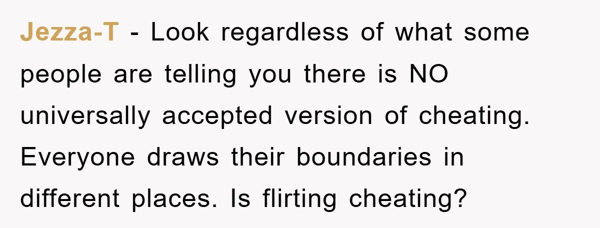 Jezza-T − Look regardless of what some people are telling you there is NO universally accepted version of cheating. Everyone draws their boundaries in different places. Is flirting cheating?