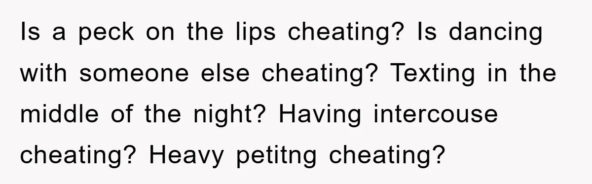 Is a peck on the lips cheating? Is dancing with someone else cheating? Texting in the middle of the night? Having intercouse cheating? Heavy petitng cheating?