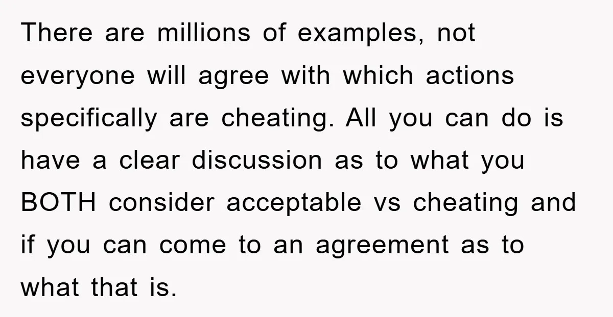 There are millions of examples, not everyone will agree with which actions specifically are cheating. All you can do is have a clear discussion as to what you BOTH consider...