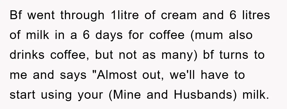 Bf went through 1litre of cream and 6 litres of milk in a 6 days for coffee (mum also drinks coffee, but not as many) bf turns to me and...