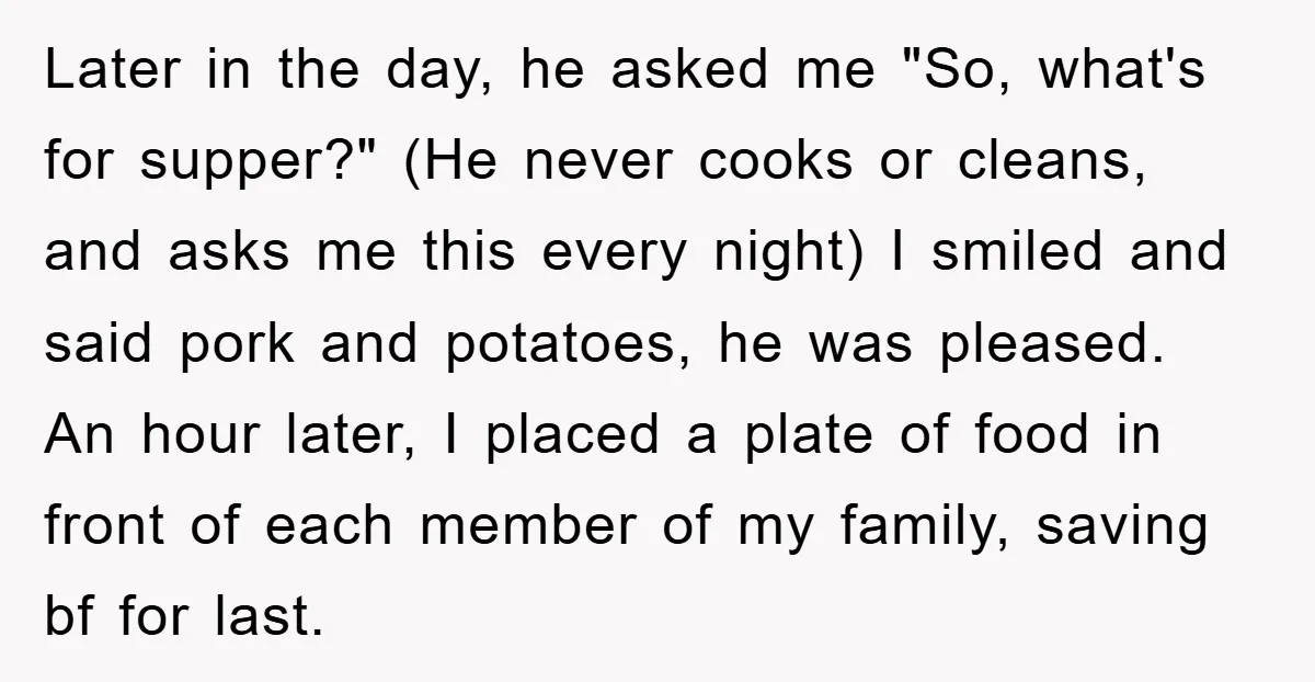 Later in the day, he asked me "So, what's for supper?" (He never cooks or cleans, and asks me this every night) I smiled and said pork and potatoes, he...