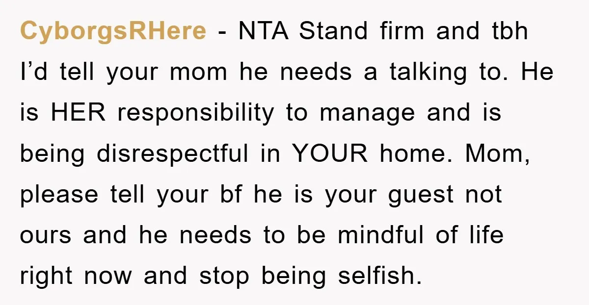 CyborgsRHere − NTA Stand firm and tbh I’d tell your mom he needs a talking to. He is HER responsibility to manage and is being disrespectful in YOUR home. Mom,...