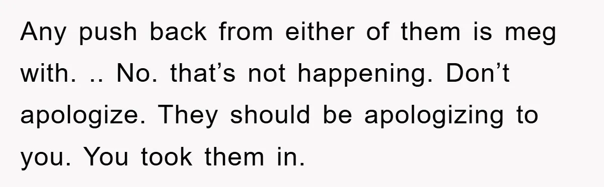 Any push back from either of them is meg with. .. No. that’s not happening. Don’t apologize. They should be apologizing to you. You took them in.