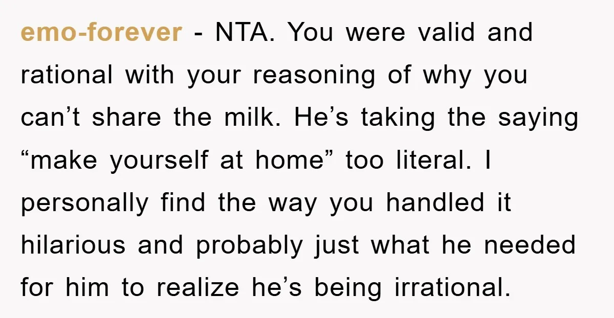 emo-forever − NTA. You were valid and rational with your reasoning of why you can’t share the milk. He’s taking the saying “make yourself at home” too literal. I personally...