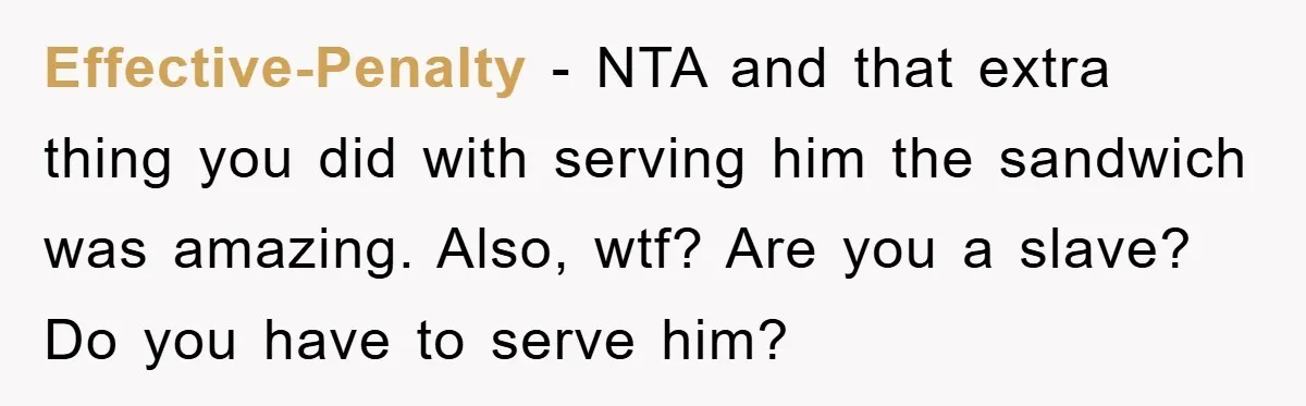 Effective-Penalty − NTA and that extra thing you did with serving him the sandwich was amazing. Also, wtf? Are you a slave? Do you have to serve him?