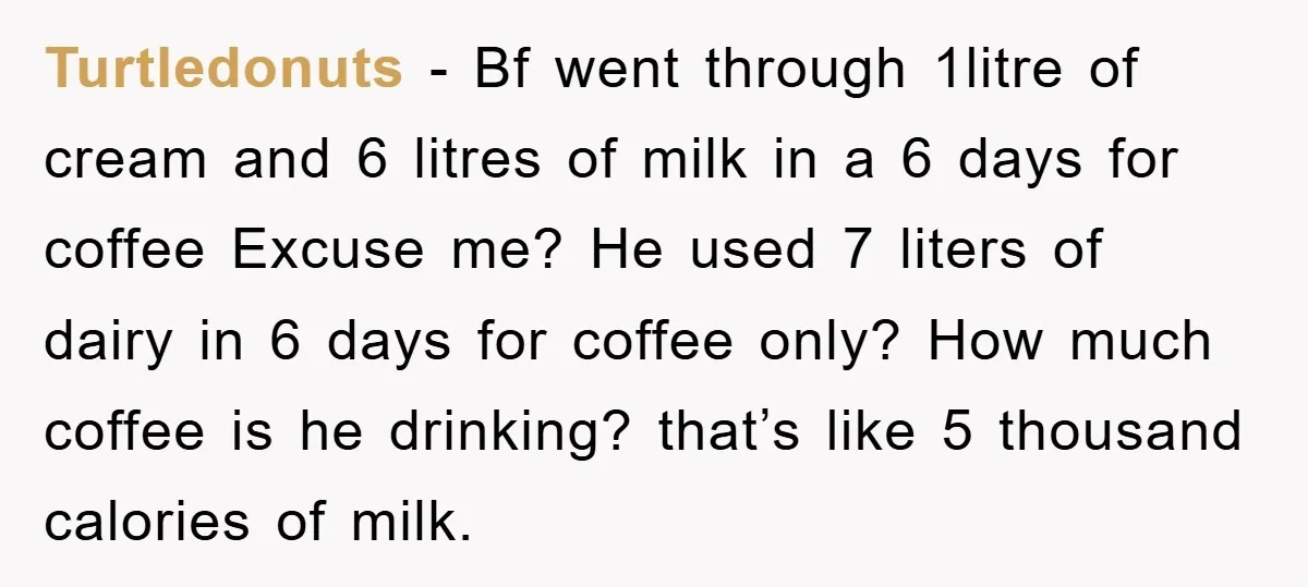 Turtledonuts − Bf went through 1litre of cream and 6 litres of milk in a 6 days for coffee Excuse me? He used 7 liters of dairy in 6 days...