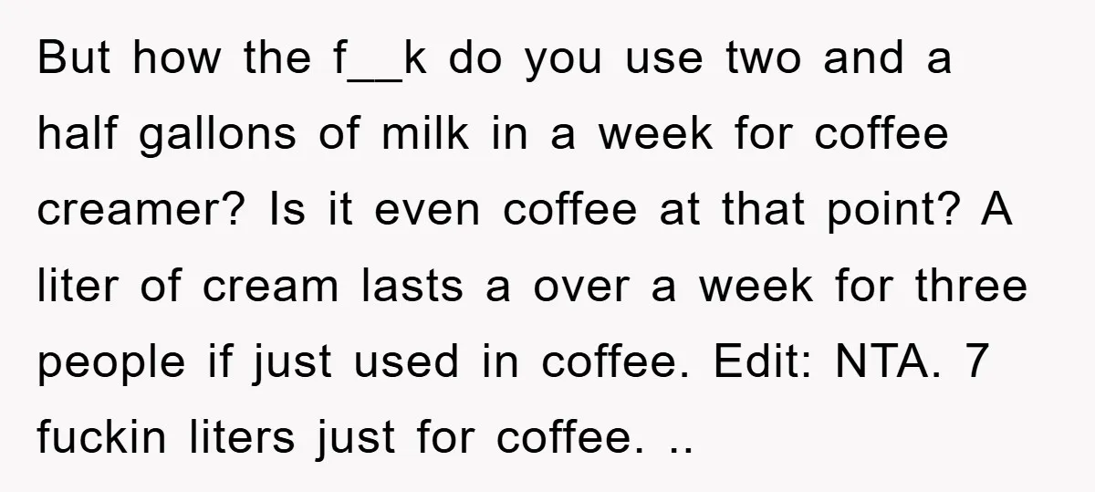 But how the f__k do you use two and a half gallons of milk in a week for coffee creamer? Is it even coffee at that point? A liter of...