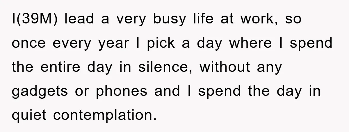 I(39M) lead a very busy life at work, so once every year I pick a day where I spend the entire day in silence, without any gadgets or phones and...