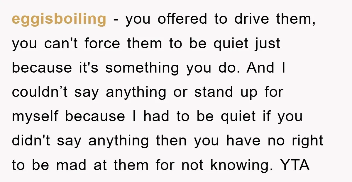 eggisboiling − you offered to drive them, you can't force them to be quiet just because it's something you do. And I couldn’t say anything or stand up for myself...