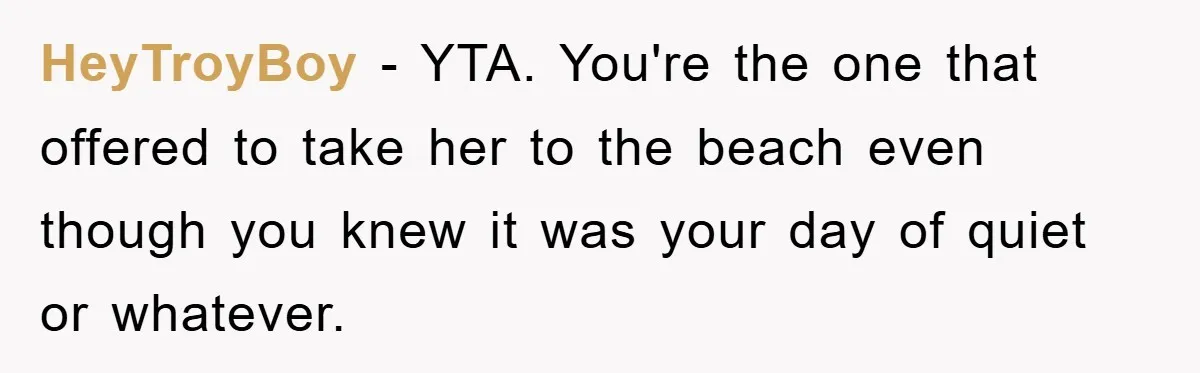 HeyTroyBoy − YTA. You're the one that offered to take her to the beach even though you knew it was your day of quiet or whatever.