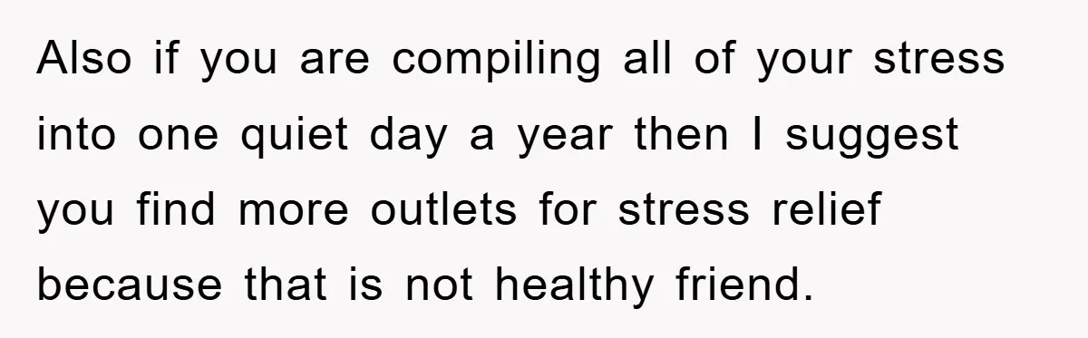 Also if you are compiling all of your stress into one quiet day a year then I suggest you find more outlets for stress relief because that is not healthy...