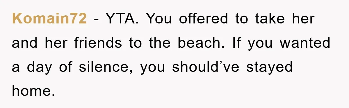 Komain72 − YTA. You offered to take her and her friends to the beach. If you wanted a day of silence, you should’ve stayed home.
