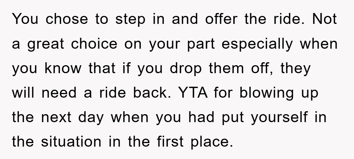 You chose to step in and offer the ride. Not a great choice on your part especially when you know that if you drop them off, they will need a...