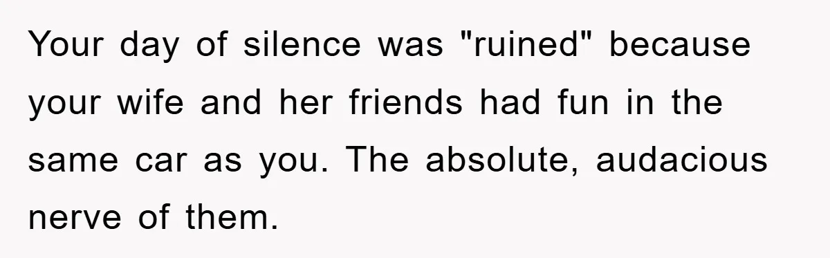 Your day of silence was "ruined" because your wife and her friends had fun in the same car as you. The absolute, audacious nerve of them.