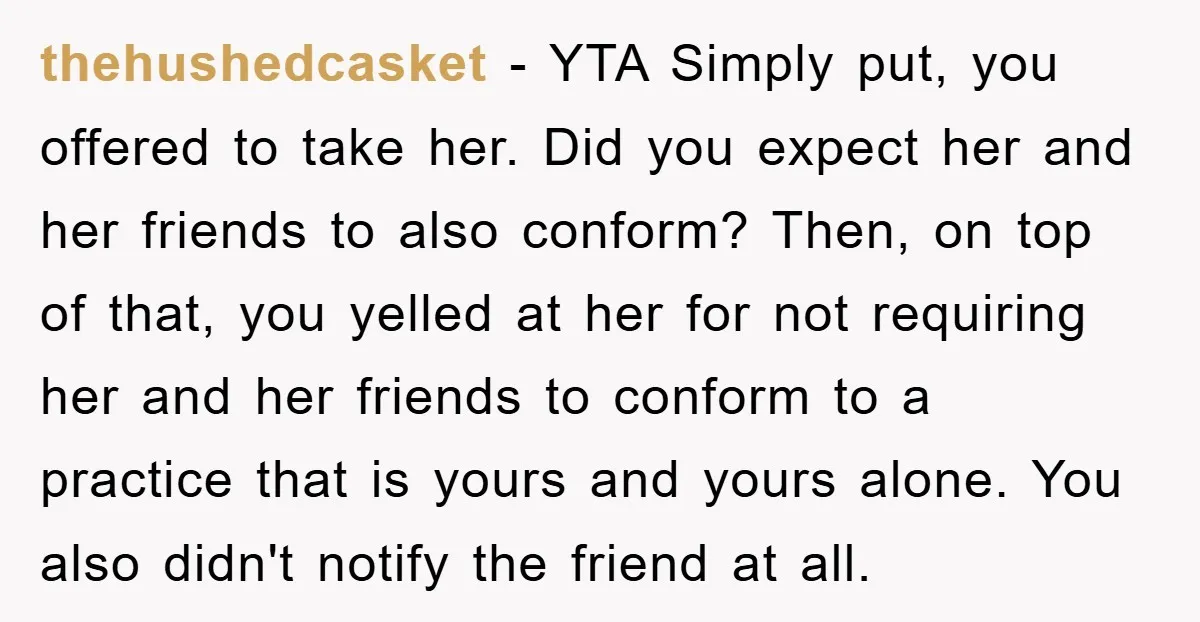 thehushedcasket − YTA Simply put, you offered to take her. Did you expect her and her friends to also conform? Then, on top of that, you yelled at her for...