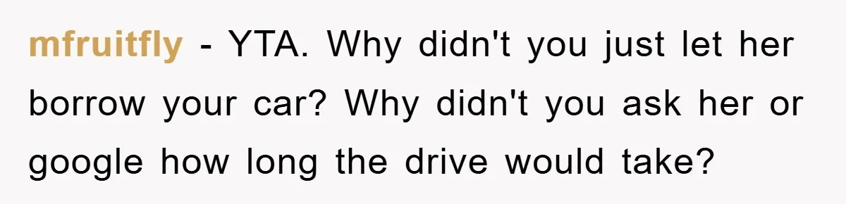 mfruitfly − YTA. Why didn't you just let her borrow your car? Why didn't you ask her or google how long the drive would take?