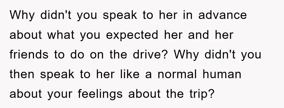 Why didn't you speak to her in advance about what you expected her and her friends to do on the drive? Why didn't you then speak to her like a...