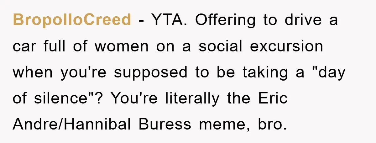 BropolloCreed − YTA. Offering to drive a car full of women on a social excursion when you're supposed to be taking a "day of silence"? You're literally the Eric Andre/Hannibal...