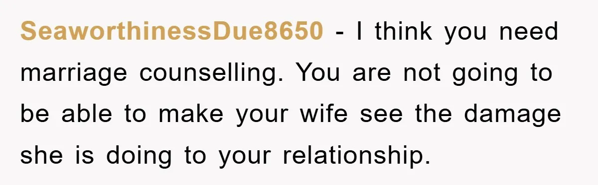 SeaworthinessDue8650 − I think you need marriage counselling. You are not going to be able to make your wife see the damage she is doing to your relationship.