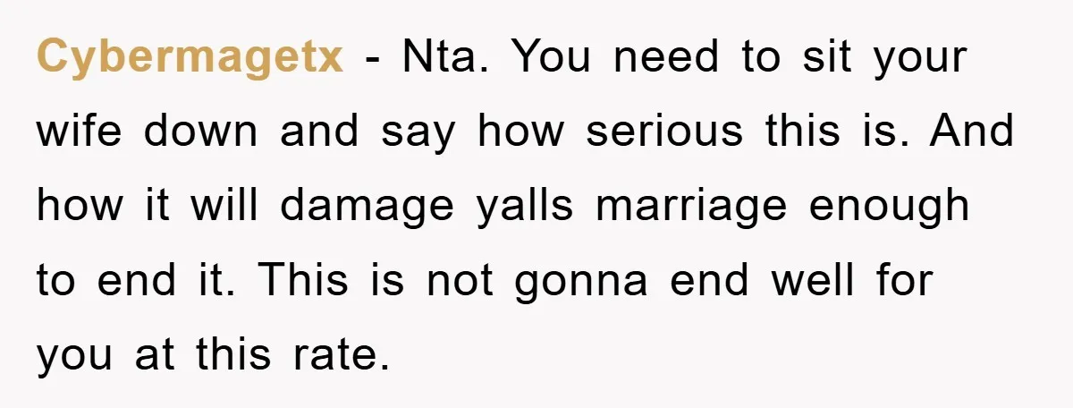 Cybermagetx − Nta. You need to sit your wife down and say how serious this is. And how it will damage yalls marriage enough to end it. This is not...