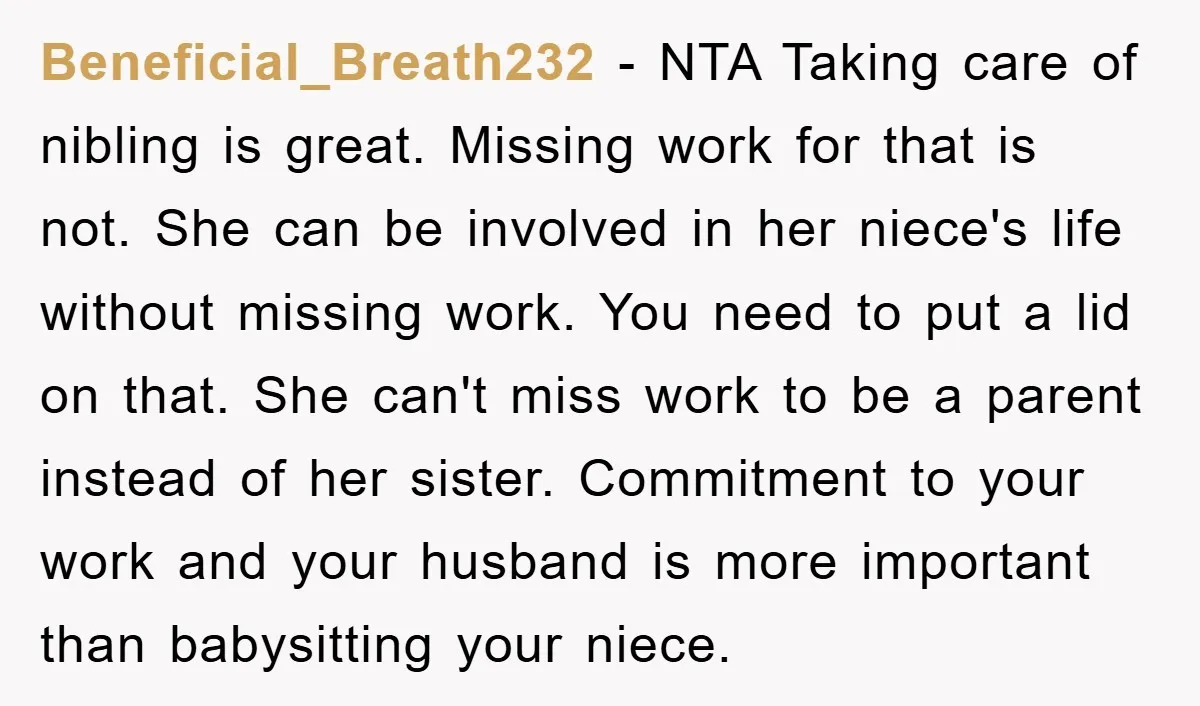 Beneficial_Breath232 − NTA Taking care of nibling is great. Missing work for that is not. She can be involved in her niece's life without missing work. You need to put...
