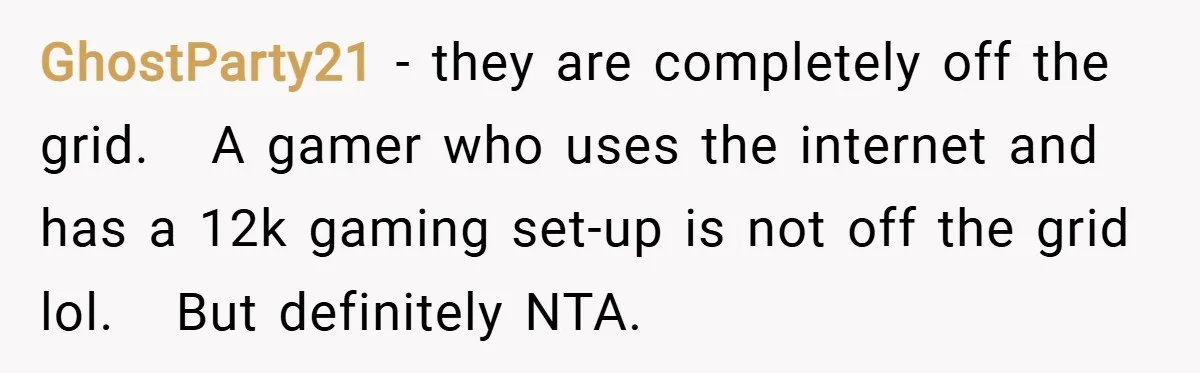 GhostParty21 −  they are completely off the grid.   A gamer who uses the internet and has a 12k gaming set-up is not off the grid lol.   But definitely NTA.
