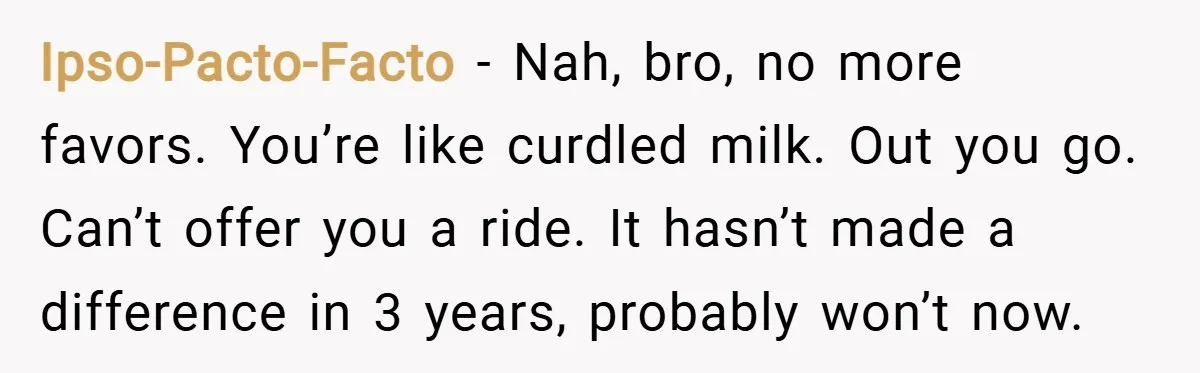 Ipso-Pacto-Facto − Nah, bro, no more favors. You’re like curdled milk. Out you go. Can’t offer you a ride. It hasn’t made a difference in 3 years, probably won’t now.