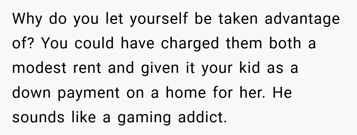 Why do you let yourself be taken advantage of? You could have charged them both a modest rent and given it your kid as a down payment on a home...