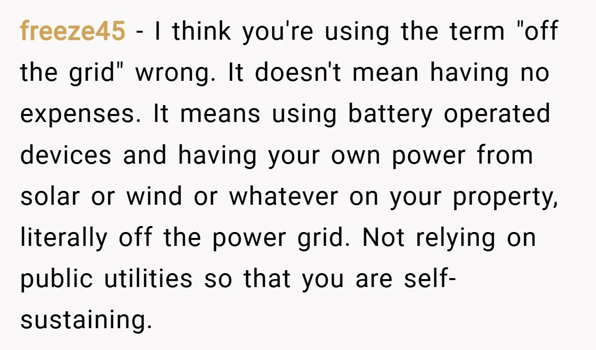 freeze45 − I think you're using the term "off the grid" wrong. It doesn't mean having no expenses. It means using battery operated devices and having your own power from...
