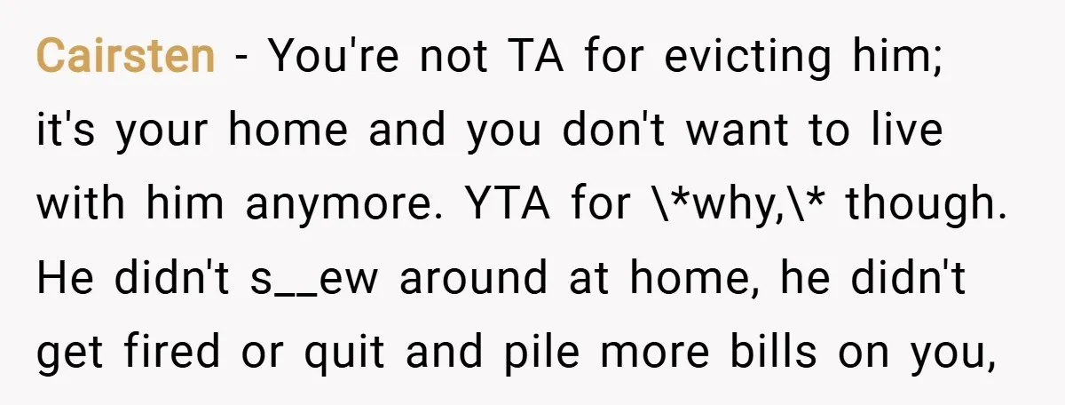 Cairsten − You're not TA for evicting him; it's your home and you don't want to live with him anymore. YTA for \*why,\* though. He didn't s__ew around at home,...