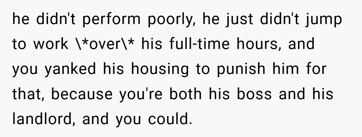 he didn't perform poorly, he just didn't jump to work \*over\* his full-time hours, and you yanked his housing to punish him for that, because you're both his boss and...