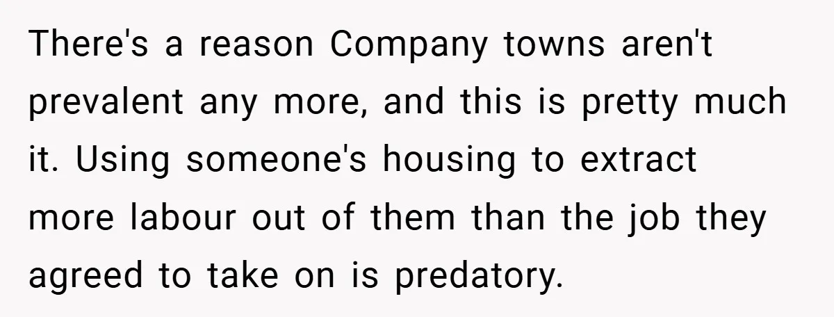 There's a reason Company towns aren't prevalent any more, and this is pretty much it. Using someone's housing to extract more labour out of them than the job they agreed...