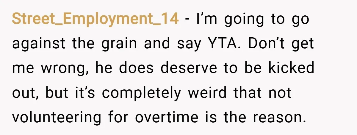 Street_Employment_14 − I’m going to go against the grain and say YTA. Don’t get me wrong, he does deserve to be kicked out, but it’s completely weird that not volunteering...