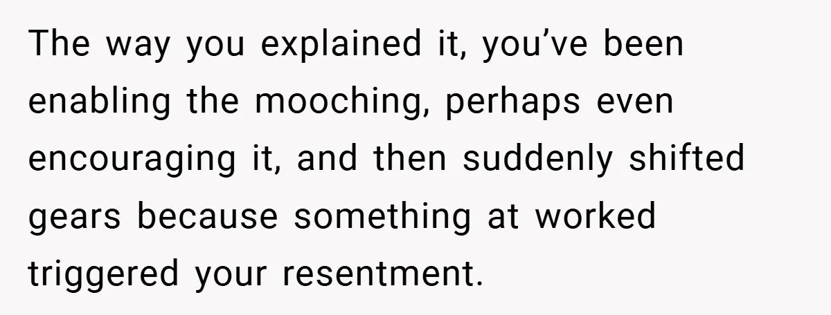 The way you explained it, you’ve been enabling the mooching, perhaps even encouraging it, and then suddenly shifted gears because something at worked triggered your resentment.