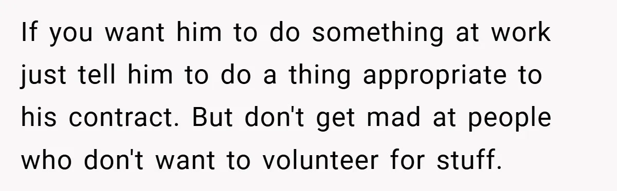 If you want him to do something at work just tell him to do a thing appropriate to his contract. But don't get mad at people who don't want to...