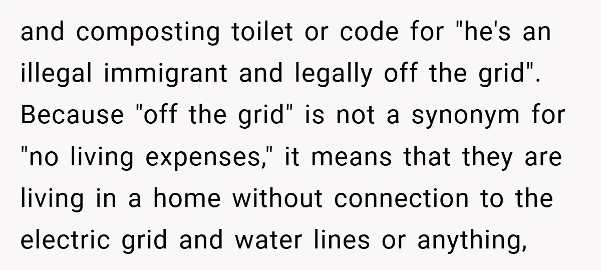 and composting toilet or code for "he's an illegal immigrant and legally off the grid". Because "off the grid" is not a synonym for "no living expenses," it means that...