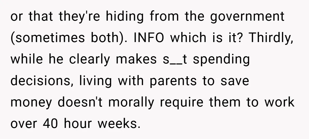 or that they're hiding from the government (sometimes both). INFO which is it? Thirdly, while he clearly makes s__t spending decisions, living with parents to save money doesn't morally require...