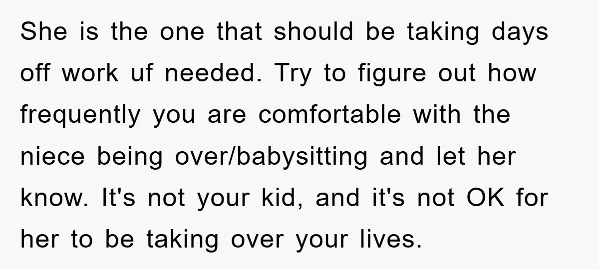 She is the one that should be taking days off work uf needed. Try to figure out how frequently you are comfortable with the niece being over/babysitting and let her...
