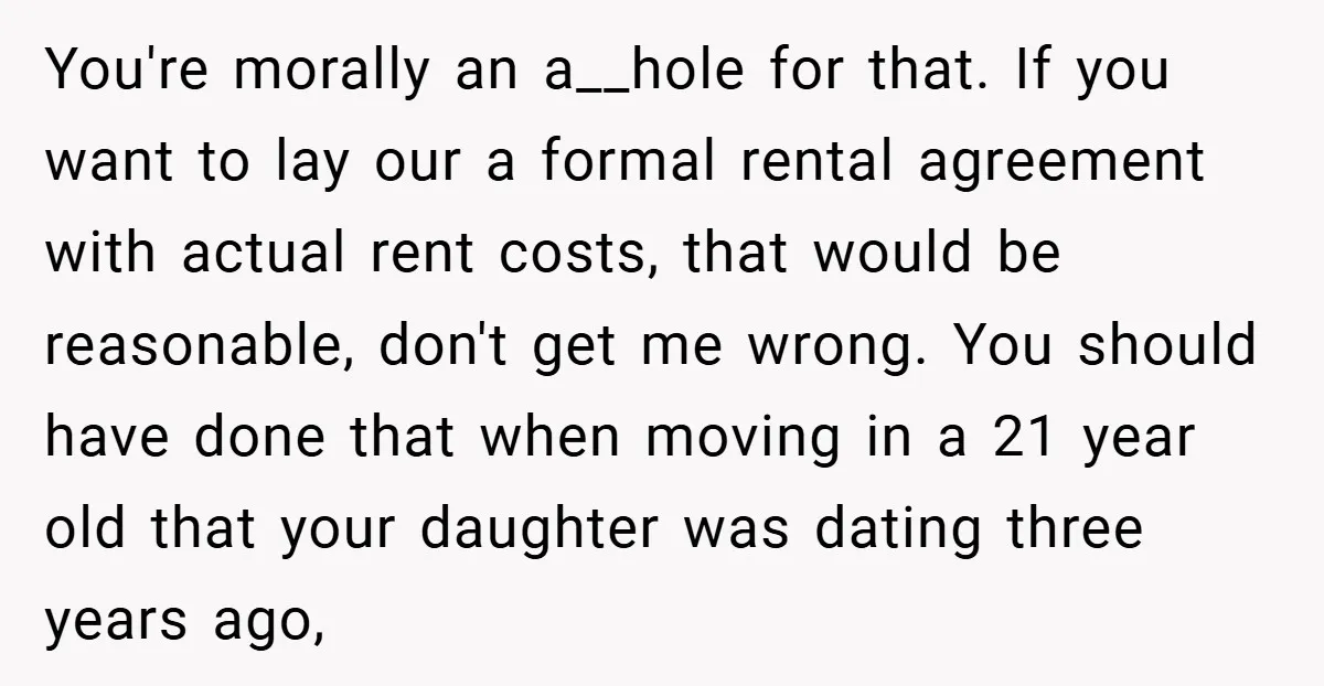 You're morally an a__hole for that. If you want to lay our a formal rental agreement with actual rent costs, that would be reasonable, don't get me wrong. You should...