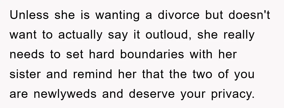 Unless she is wanting a divorce but doesn't want to actually say it outloud, she really needs to set hard boundaries with her sister and remind her that the two...