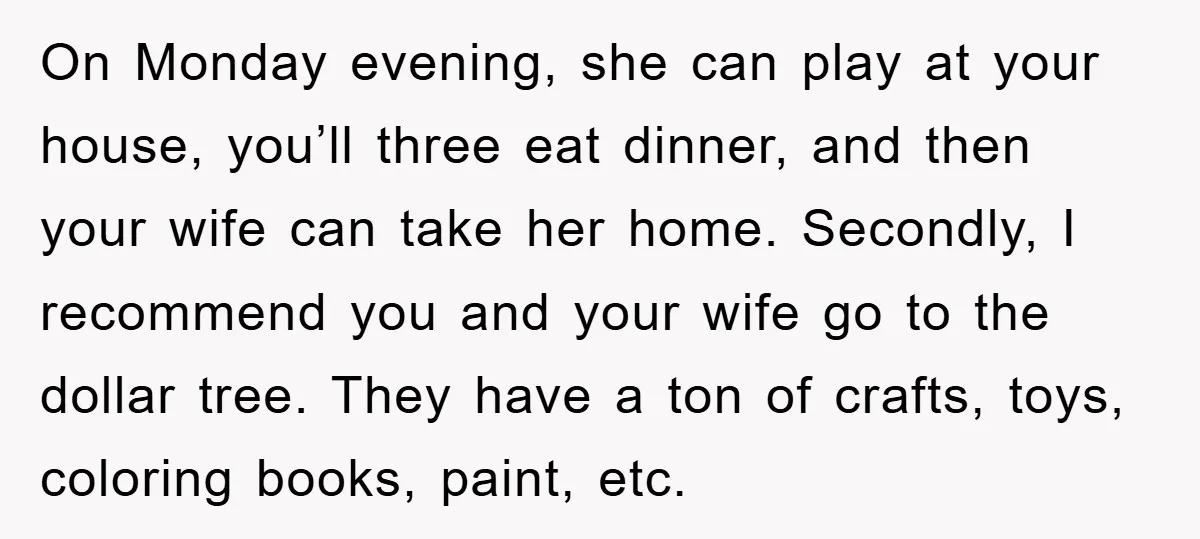 On Monday evening, she can play at your house, you’ll three eat dinner, and then your wife can take her home. Secondly, I recommend you and your wife go to...